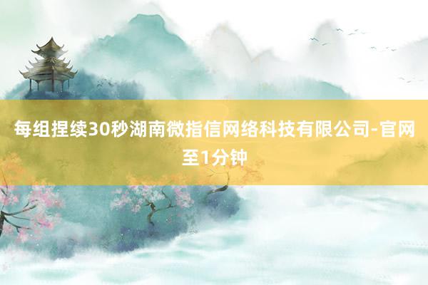 每组捏续30秒湖南微指信网络科技有限公司-官网至1分钟